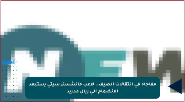 مفاجأة في انتقالات الصيف.. لاعب مانشستر سيتي يستبعد الانضمام إلى ريال مدريد